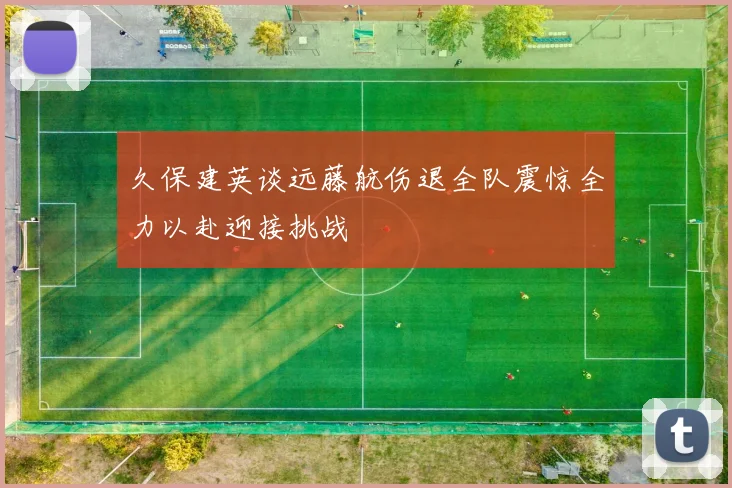 久保建英谈远藤航伤退全队震惊全力以赴迎接挑战