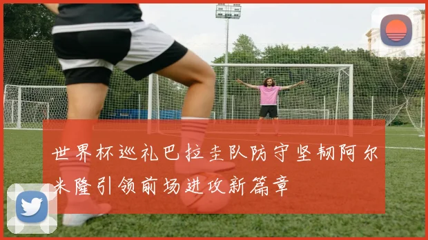 世界杯巡礼巴拉圭队防守坚韧阿尔米隆引领前场进攻新篇章