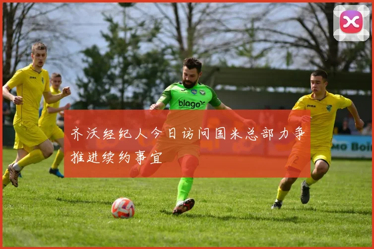 齐沃经纪人今日访问国米总部力争推进续约事宜