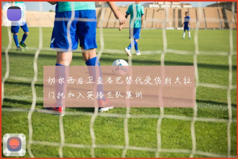 切尔西后卫查洛巴替代受伤利夫拉门托加入英格兰队集训