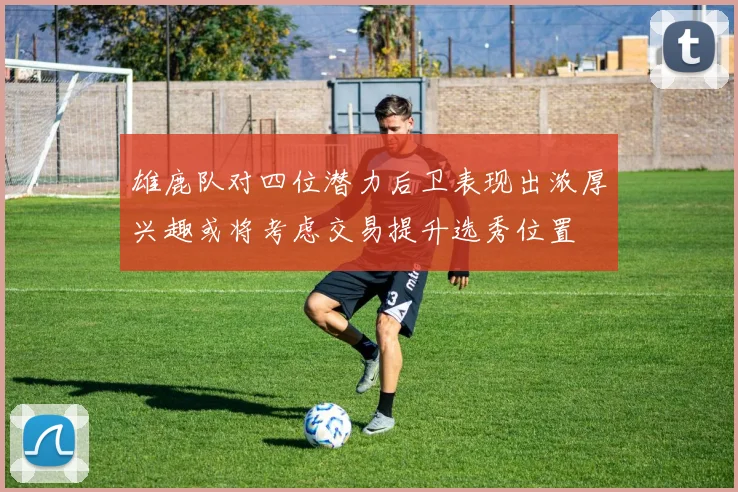 雄鹿队对四位潜力后卫表现出浓厚兴趣或将考虑交易提升选秀位置