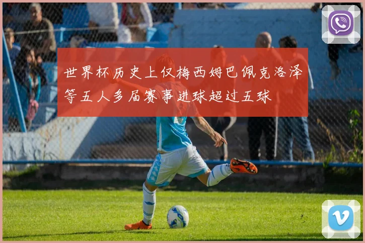 世界杯历史上仅梅西姆巴佩克洛泽等五人多届赛事进球超过五球