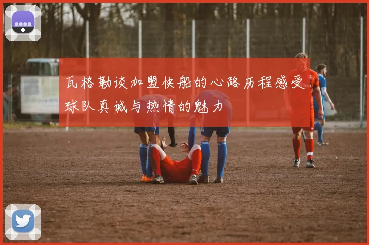 瓦格勒谈加盟快船的心路历程感受球队真诚与热情的魅力