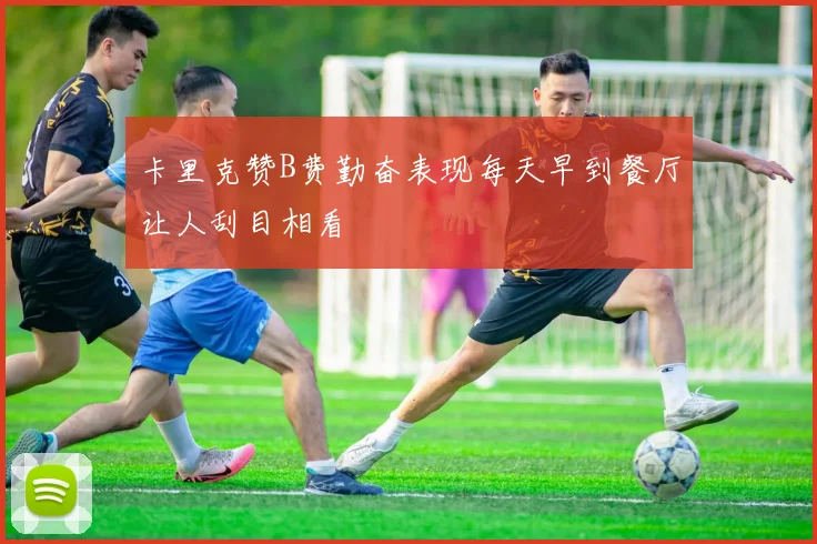 卡里克赞B费勤奋表现每天早到餐厅让人刮目相看