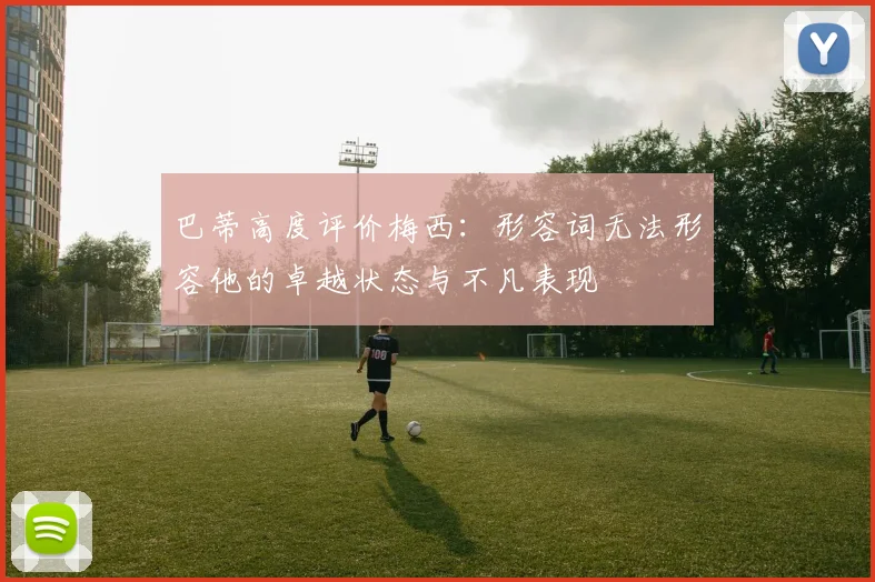 巴蒂高度评价梅西：形容词无法形容他的卓越状态与不凡表现