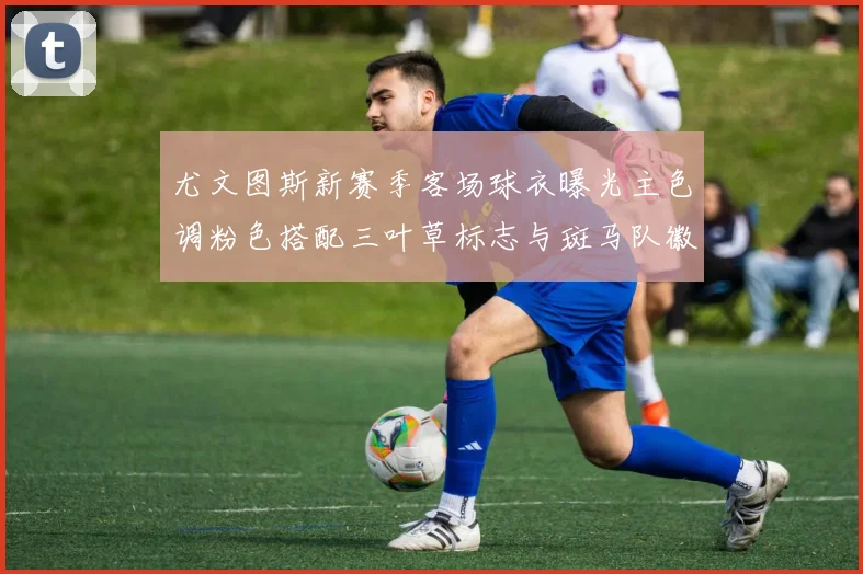 尤文图斯新赛季客场球衣曝光主色调粉色搭配三叶草标志与斑马队徽