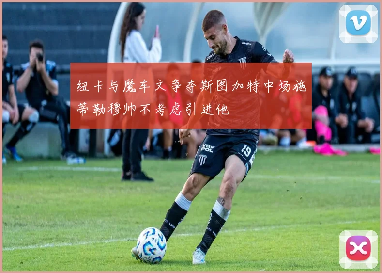 纽卡与魔车文争夺斯图加特中场施蒂勒穆帅不考虑引进他
