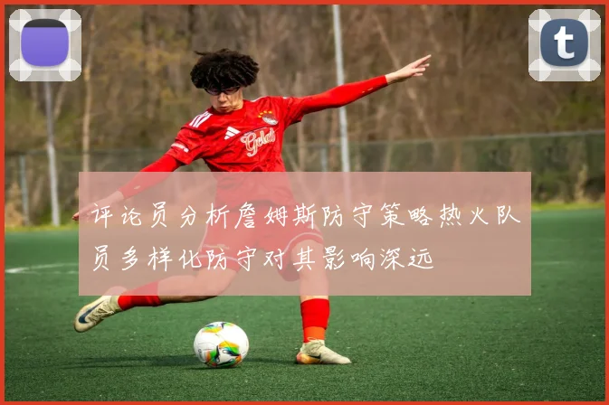 评论员分析詹姆斯防守策略热火队员多样化防守对其影响深远