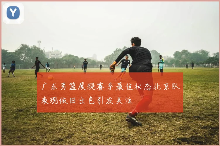 广东男篮展现赛季最佳状态北京队表现依旧出色引发关注
